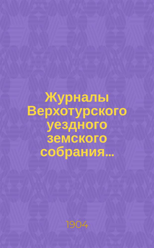 Журналы Верхотурского уездного земского собрания.. : С относящимися к ним докладами и другими документами. XXXIV очередной сессии 1903 года и XIX чрезвычайной сессии 1904 года