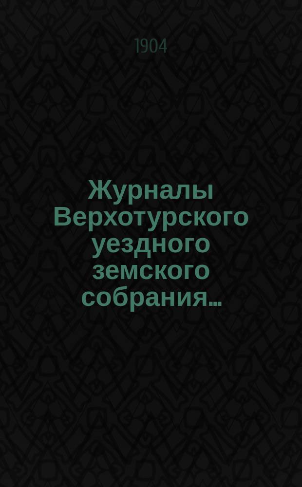 Журналы Верхотурского уездного земского собрания.. : С относящимися к ним докладами и другими документами. XXXV-й очередной сессии 1904 года