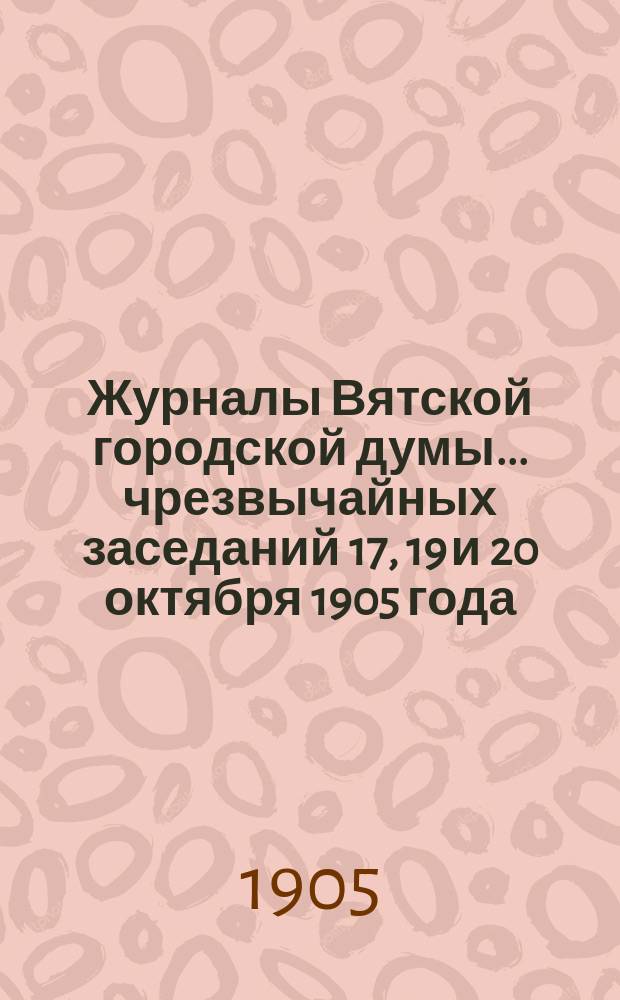Журналы Вятской городской думы... чрезвычайных заседаний 17, 19 и 20 октября 1905 года
