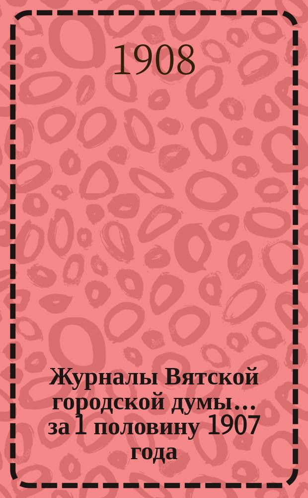 Журналы Вятской городской думы... за 1 половину 1907 года