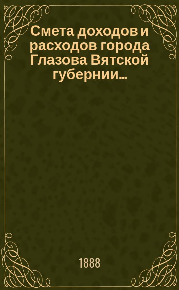 Смета доходов и расходов города Глазова Вятской губернии.. : С прил. на 1888 год