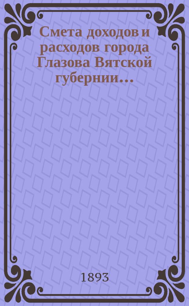 Смета доходов и расходов города Глазова Вятской губернии.. : С прил. на 1893 год
