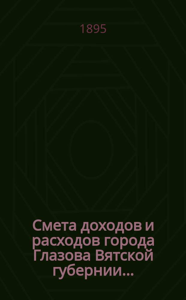Смета доходов и расходов города Глазова Вятской губернии.. : С прил. на 1895 год