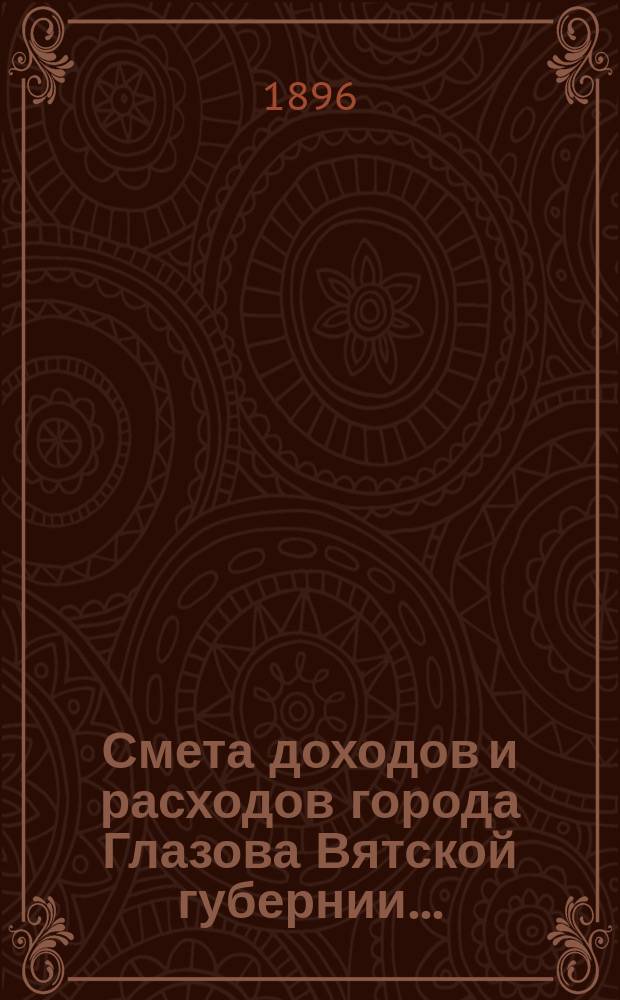 Смета доходов и расходов города Глазова Вятской губернии.. : С прил. на 1896 год : На 1896 год, и дополнительная на 1895 год