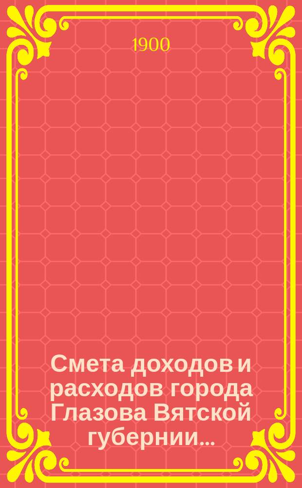 Смета доходов и расходов города Глазова Вятской губернии.. : С прил. на 1900 год