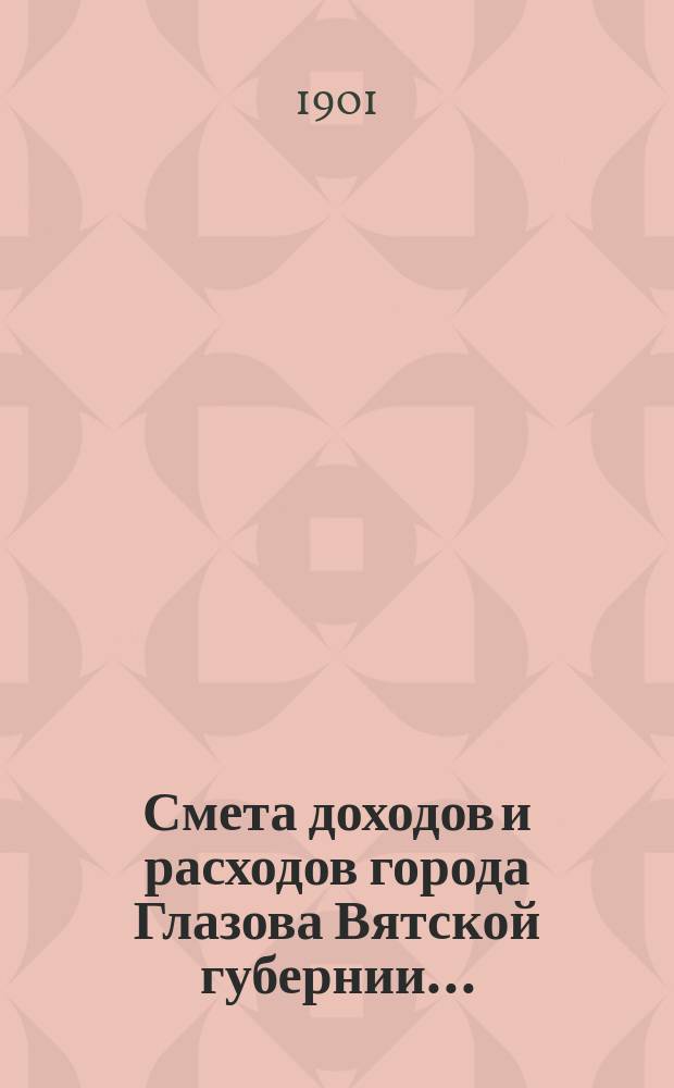 Смета доходов и расходов города Глазова Вятской губернии.. : С прил. на 1901 год