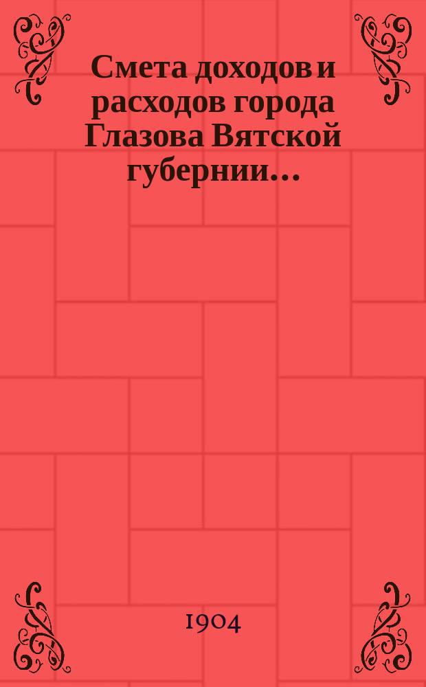 Смета доходов и расходов города Глазова Вятской губернии.. : С прил. на 1904 год