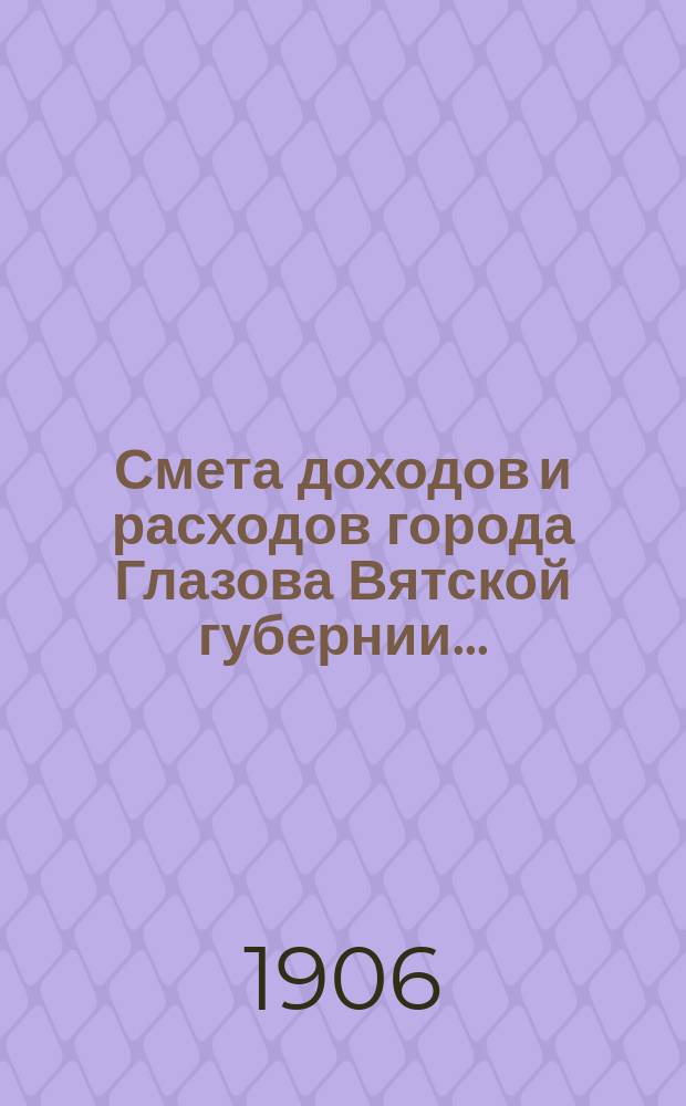 Смета доходов и расходов города Глазова Вятской губернии.. : С прил. на 1906 год
