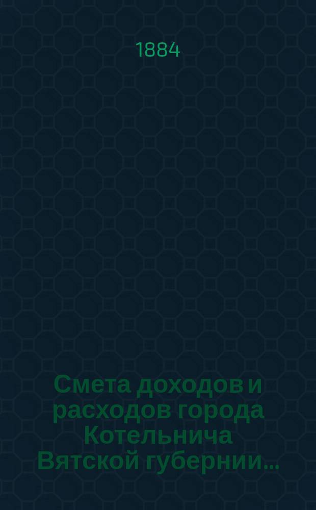 Смета доходов и расходов города Котельнича Вятской губернии.. : [с приложениями]. ... на 1884 год
