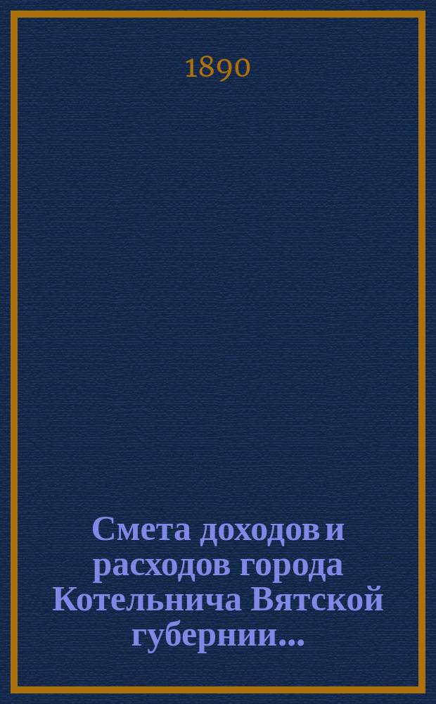 Смета доходов и расходов города Котельнича Вятской губернии.. : [с приложениями]. ... на 1890 год