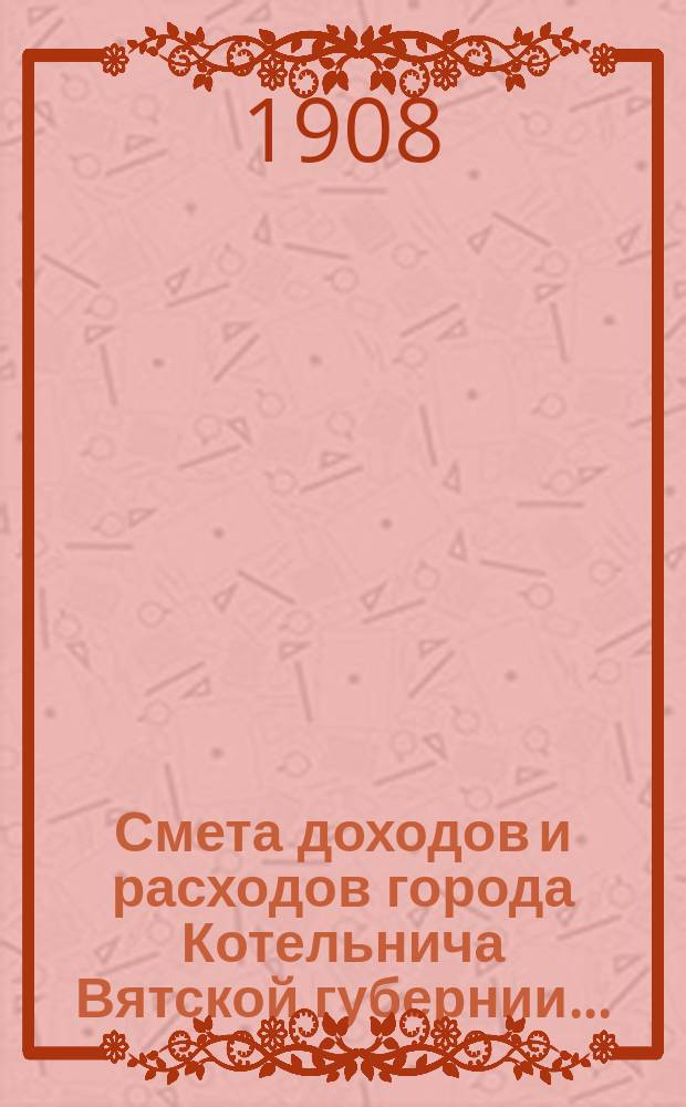 Смета доходов и расходов города Котельнича Вятской губернии.. : [с приложениями]. ... на 1908 год : Дополнительная № 1смета доходов и расходов города Котельнича Вятской губернии...