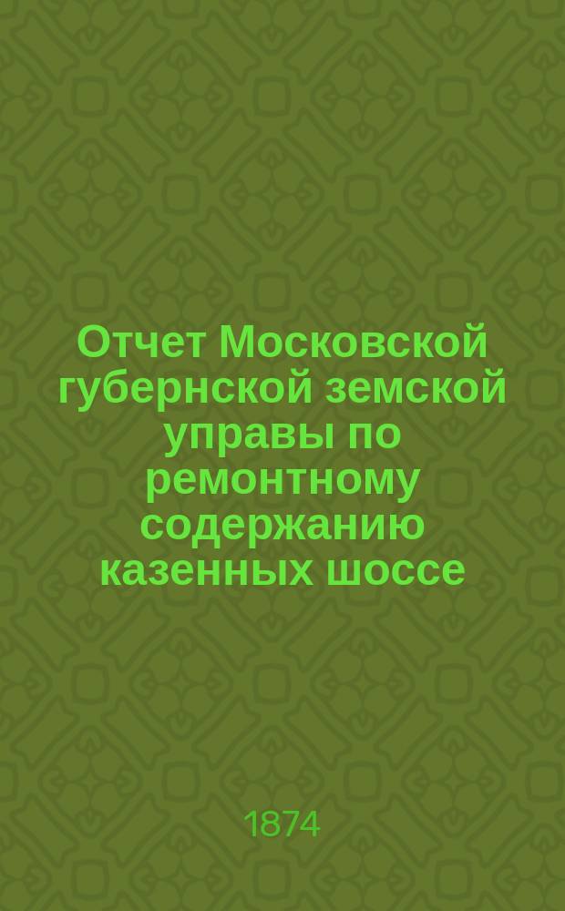 Отчет Московской губернской земской управы по ремонтному содержанию казенных шоссе... за 1873 г.
