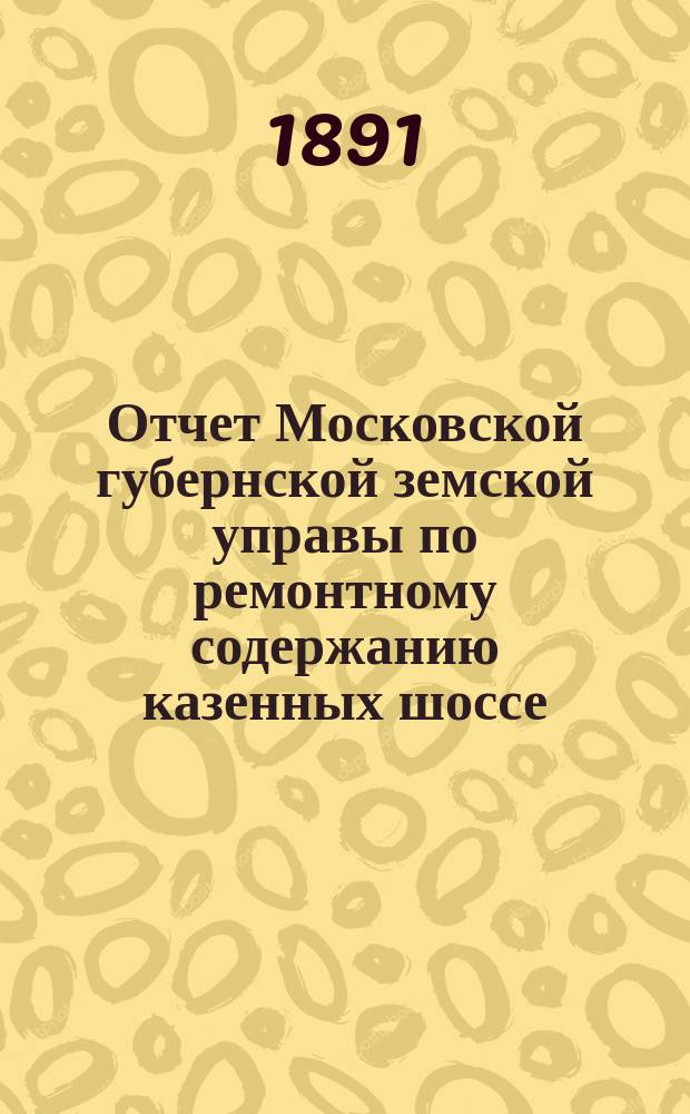 Отчет Московской губернской земской управы по ремонтному содержанию казенных шоссе... за 1890 год