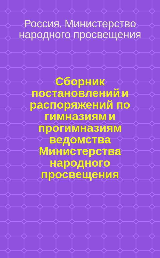 Сборник постановлений и распоряжений по гимназиям и прогимназиям ведомства Министерства народного просвещения