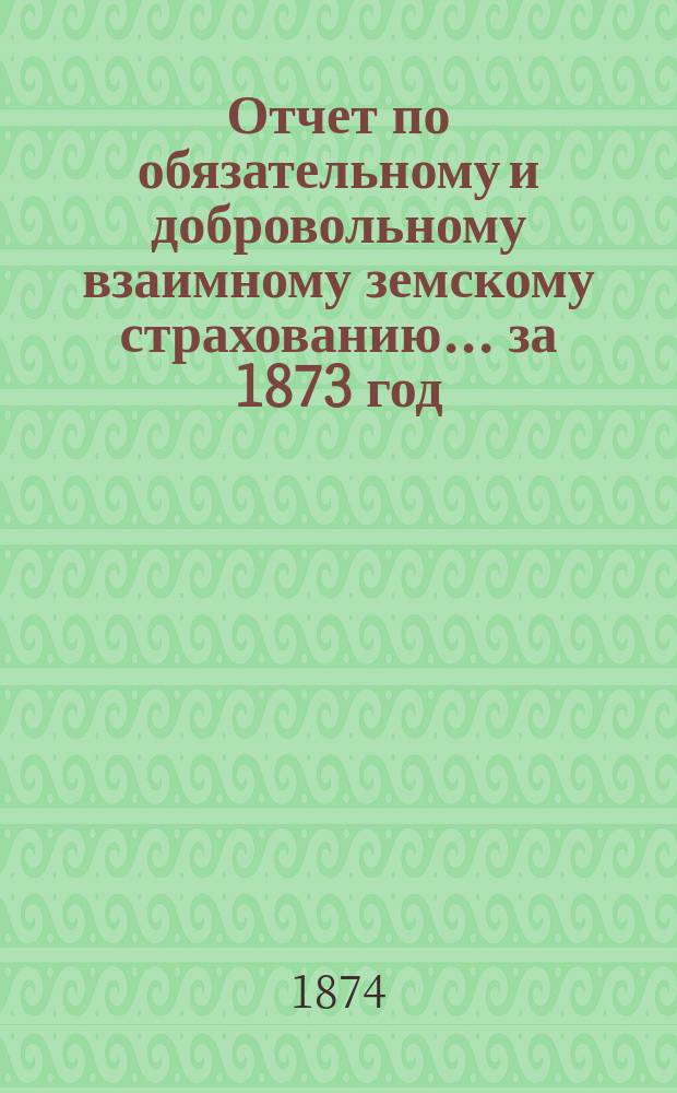 Отчет по обязательному и добровольному взаимному земскому страхованию... ... за 1873 год
