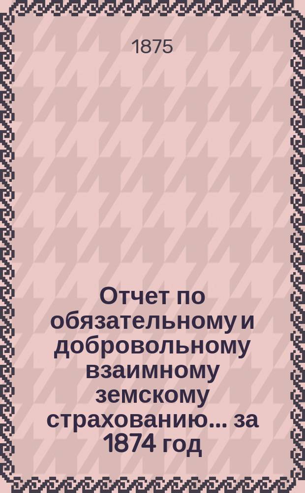 Отчет по обязательному и добровольному взаимному земскому страхованию... ... за 1874 год