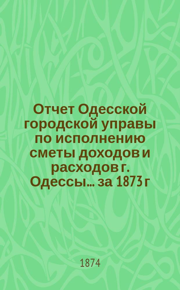 Отчет Одесской городской управы по исполнению сметы доходов и расходов г. Одессы... ... за 1873 г.