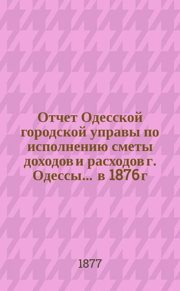 Отчет Одесской городской управы по исполнению сметы доходов и расходов г. Одессы... ... в 1876 г.