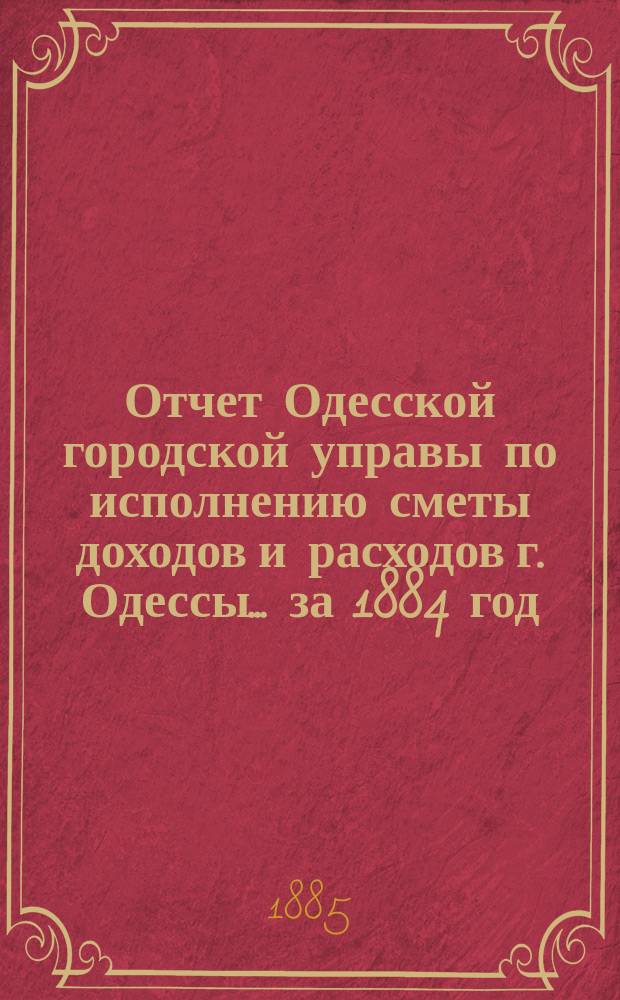 Отчет Одесской городской управы по исполнению сметы доходов и расходов г. Одессы... ... за 1884 год