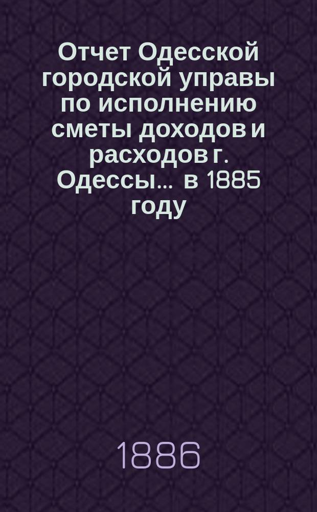 Отчет Одесской городской управы по исполнению сметы доходов и расходов г. Одессы... ... в 1885 году