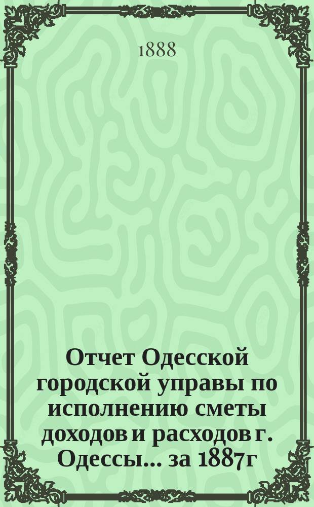 Отчет Одесской городской управы по исполнению сметы доходов и расходов г. Одессы... ... за 1887 г.