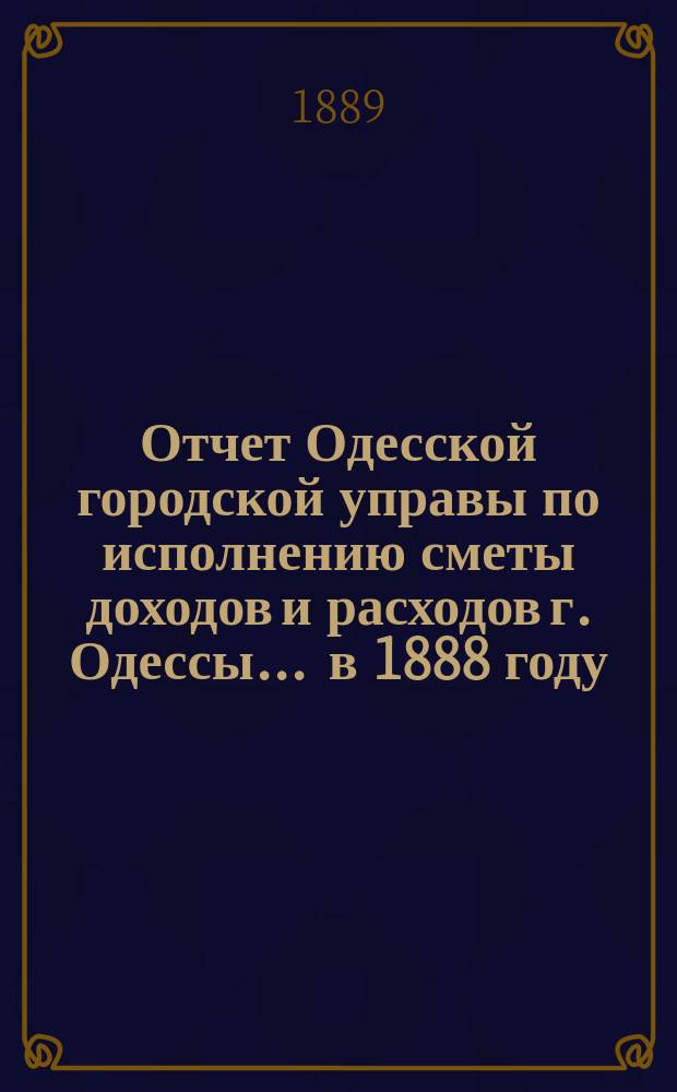 Отчет Одесской городской управы по исполнению сметы доходов и расходов г. Одессы... ... в 1888 году