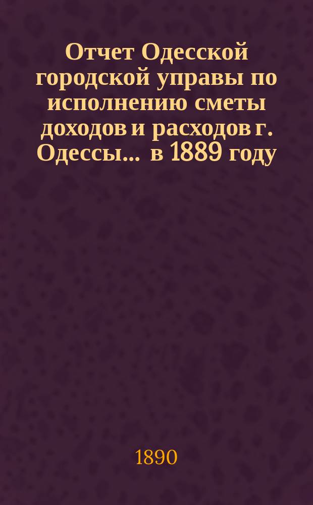 Отчет Одесской городской управы по исполнению сметы доходов и расходов г. Одессы... ... в 1889 году