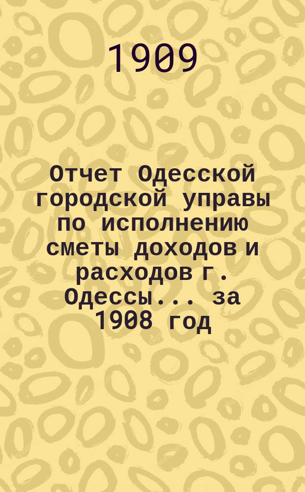 Отчет Одесской городской управы по исполнению сметы доходов и расходов г. Одессы... ... за 1908 год