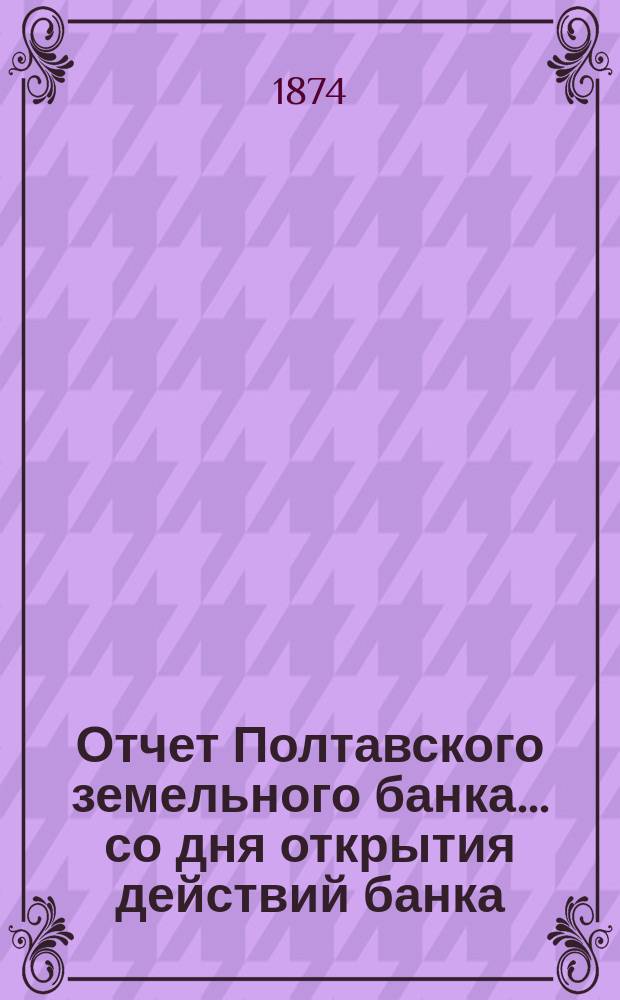 Отчет Полтавского земельного банка ... со дня открытия действий банка (4-го июля 1872 г.) по 31-е декабря 1873 г.