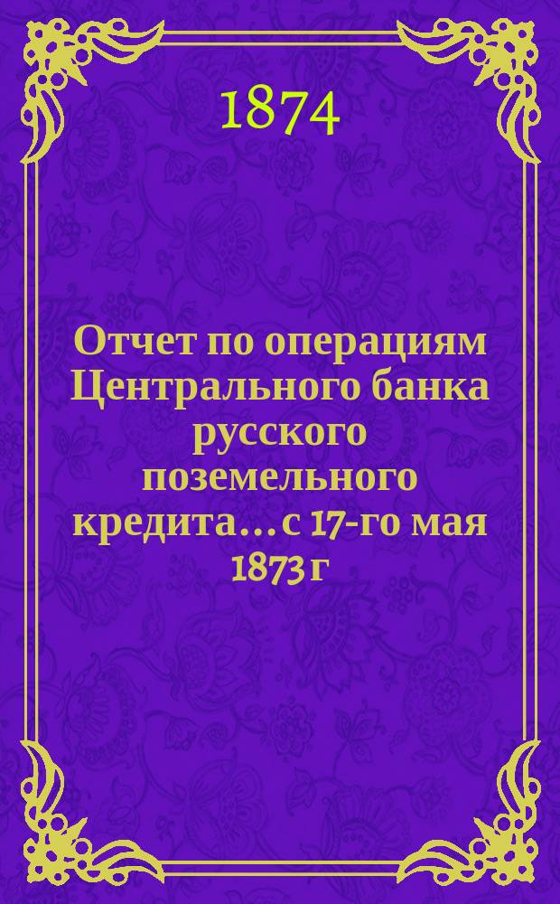 Отчет по операциям Центрального банка русского поземельного кредита... с 17-го мая 1873 г. по 1-е января 1874 г.