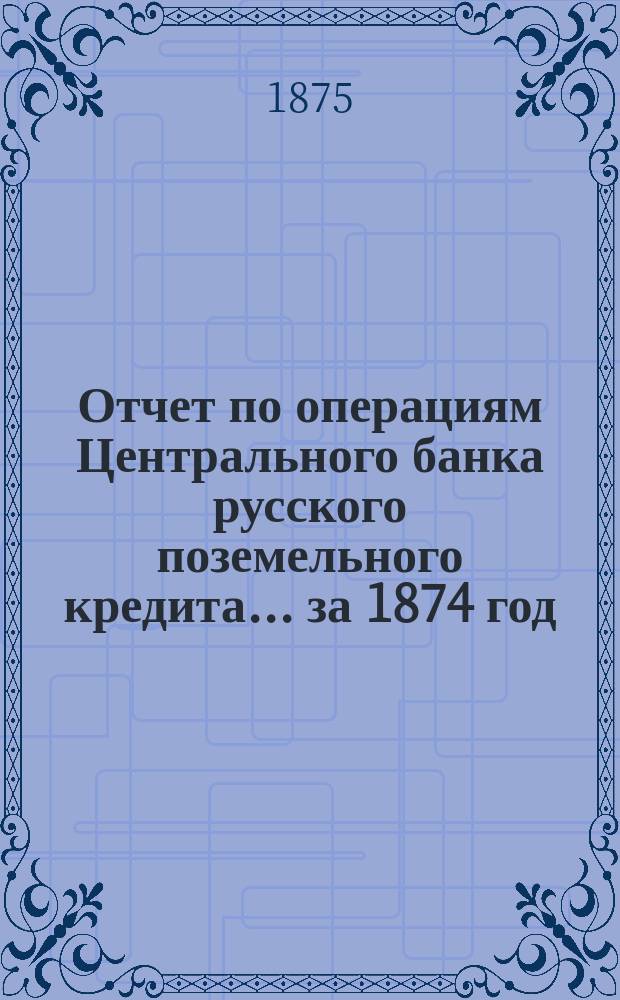 Отчет по операциям Центрального банка русского поземельного кредита... за 1874 год