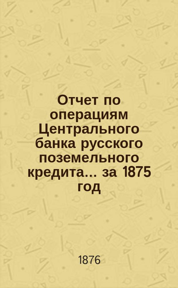 Отчет по операциям Центрального банка русского поземельного кредита... за 1875 год