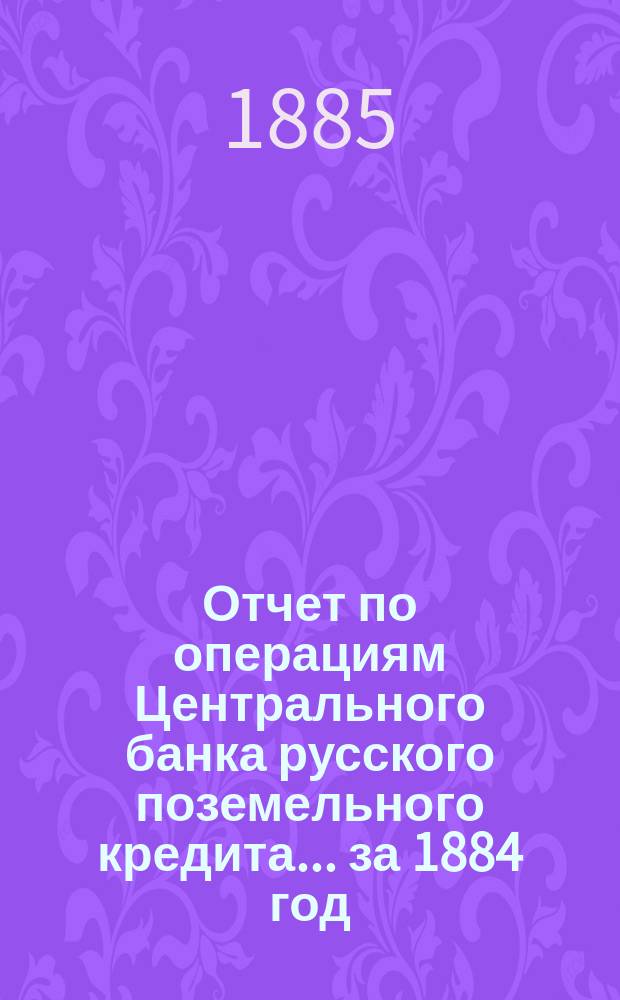 Отчет по операциям Центрального банка русского поземельного кредита... за 1884 год
