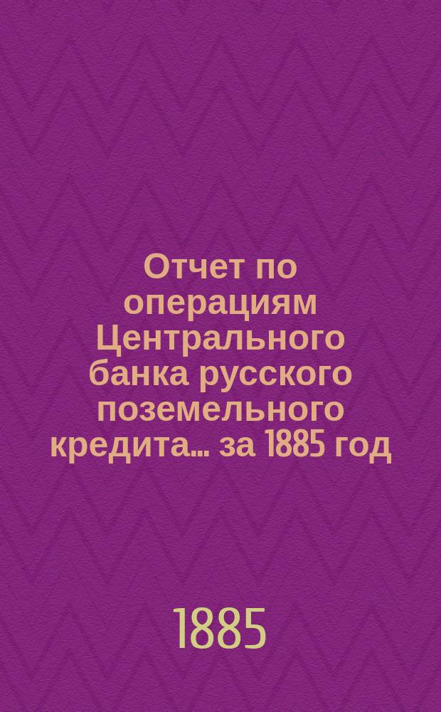 Отчет по операциям Центрального банка русского поземельного кредита... за 1885 год