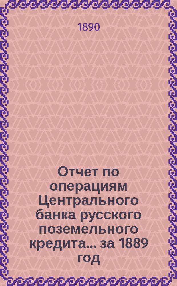 Отчет по операциям Центрального банка русского поземельного кредита... за 1889 год