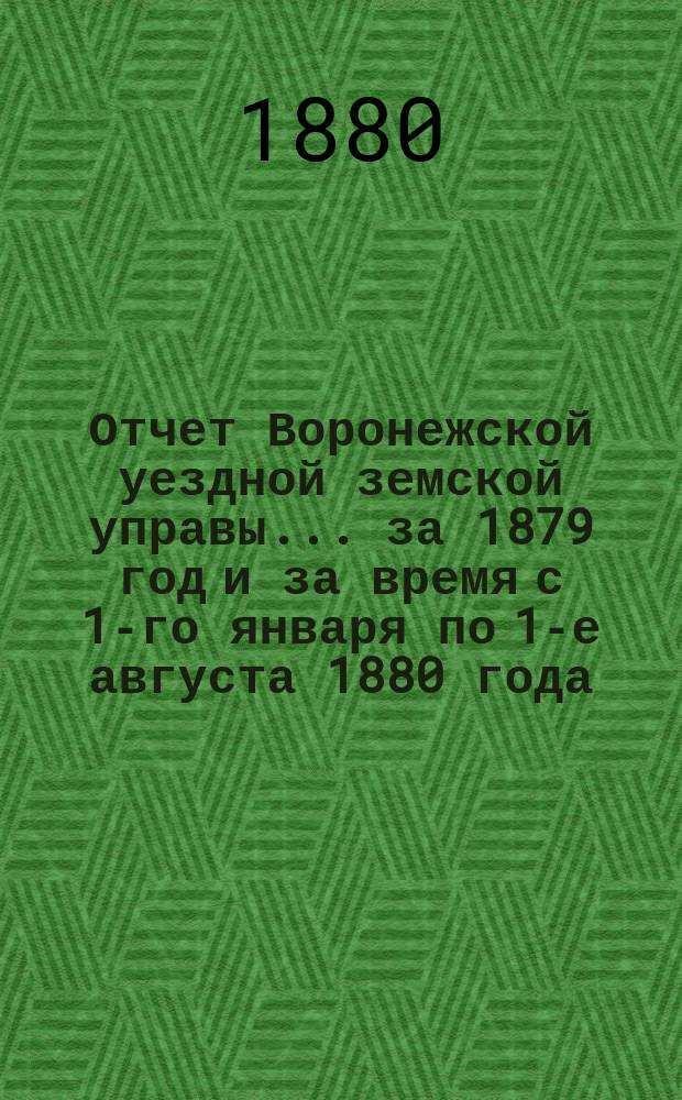 Отчет Воронежской уездной земской управы... ... за 1879 год и за время с 1-го января по 1-е августа 1880 года