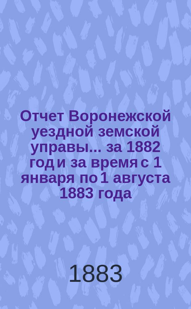 Отчет Воронежской уездной земской управы... ... за 1882 год и за время с 1 января по 1 августа 1883 года