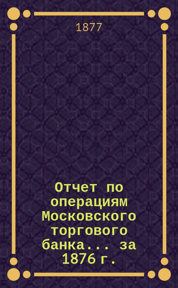 Отчет по операциям Московского торгового банка... за 1876 г.
