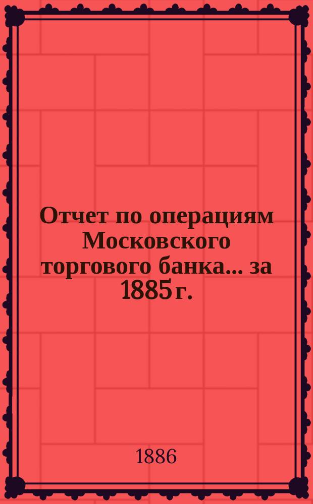 Отчет по операциям Московского торгового банка... за 1885 г.