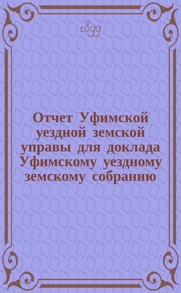 Отчет Уфимской уездной земской управы для доклада Уфимскому уездному земскому собранию... ... XXV очередному 1899 года