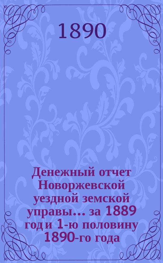Денежный отчет Новоржевской уездной земской управы... за 1889 год и 1-ю половину 1890-го года