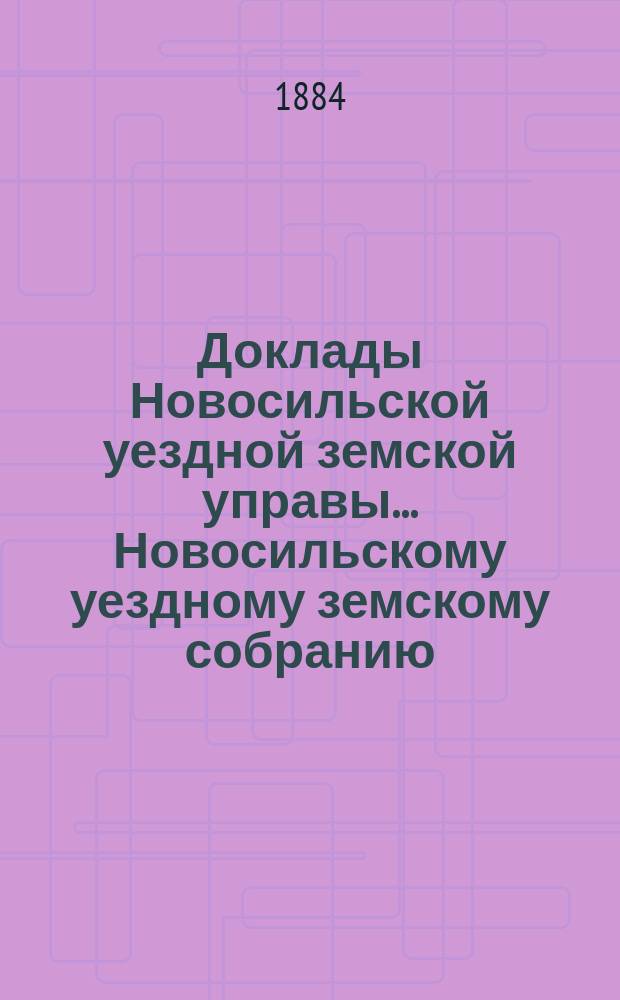Доклады Новосильской уездной земской управы... Новосильскому уездному земскому собранию... XX-му очередному... : XX-му очередному... о денежных суммах за 1883 год и о действиях Управы с 1-го июля 1883 г. по 1-е июля 1884 года