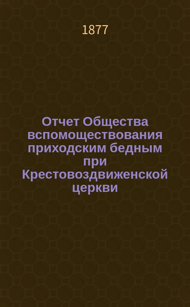 Отчет Общества вспомоществования приходским бедным при Крестовоздвиженской церкви, что в Ямской, в С.-Петербурге... ... с 1-го июня 1876 по 1-е июня 1877 года