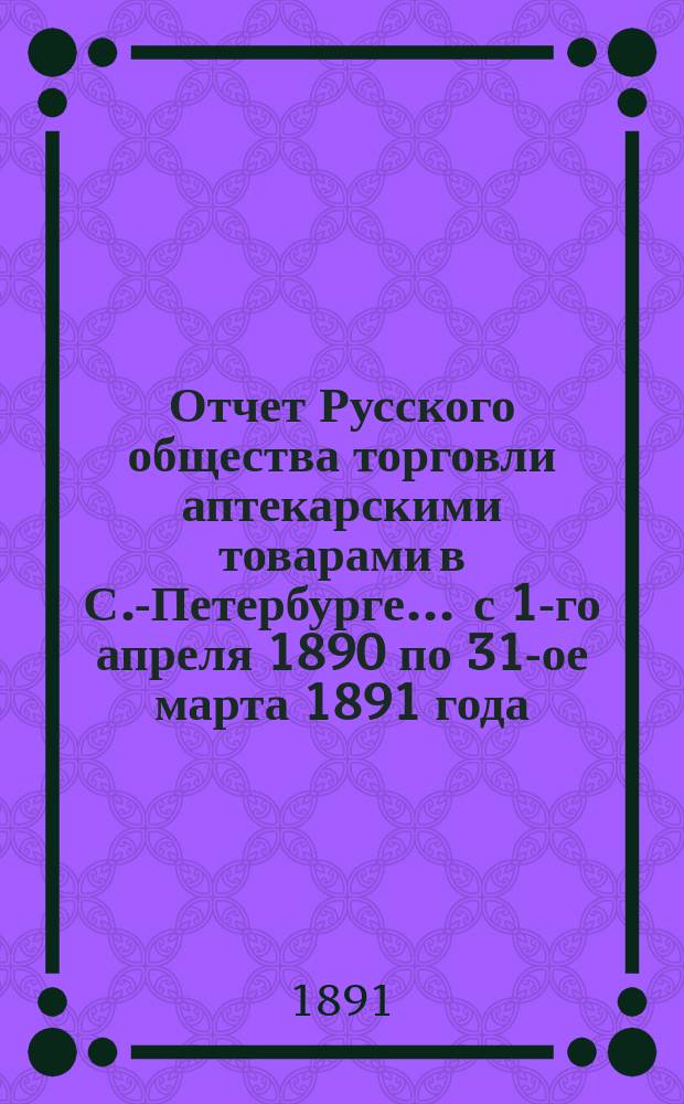 Отчет Русского общества торговли аптекарскими товарами в С.-Петербурге... ... с 1-го апреля 1890 по 31-ое марта 1891 года