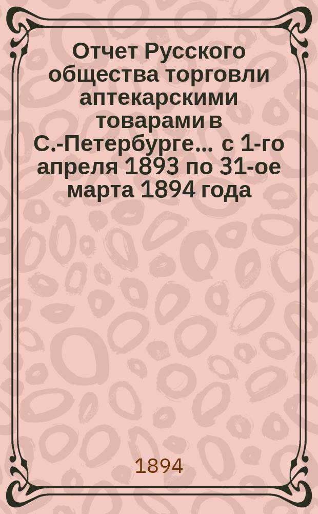 Отчет Русского общества торговли аптекарскими товарами в С.-Петербурге... ... с 1-го апреля 1893 по 31-ое марта 1894 года