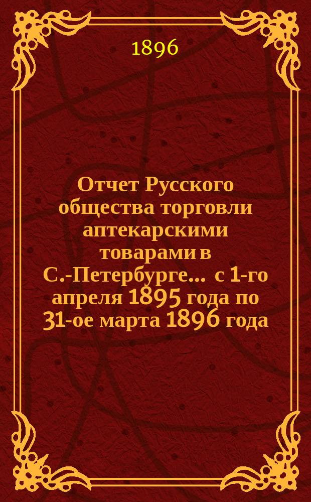 Отчет Русского общества торговли аптекарскими товарами в С.-Петербурге... ... с 1-го апреля 1895 года по 31-ое марта 1896 года