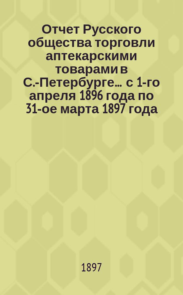 Отчет Русского общества торговли аптекарскими товарами в С.-Петербурге... ... с 1-го апреля 1896 года по 31-ое марта 1897 года