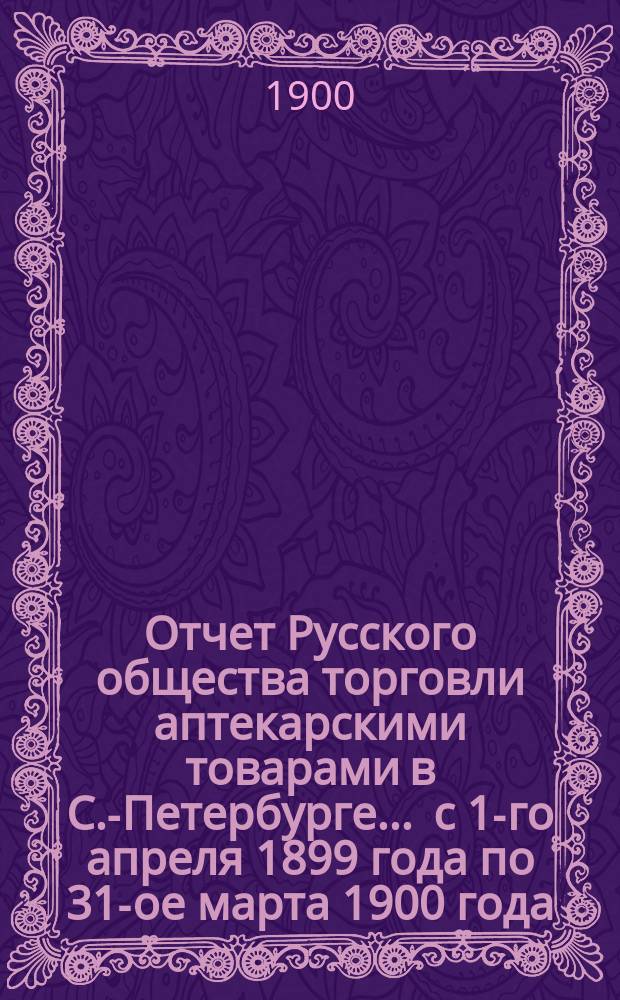 Отчет Русского общества торговли аптекарскими товарами в С.-Петербурге... ... с 1-го апреля 1899 года по 31-ое марта 1900 года
