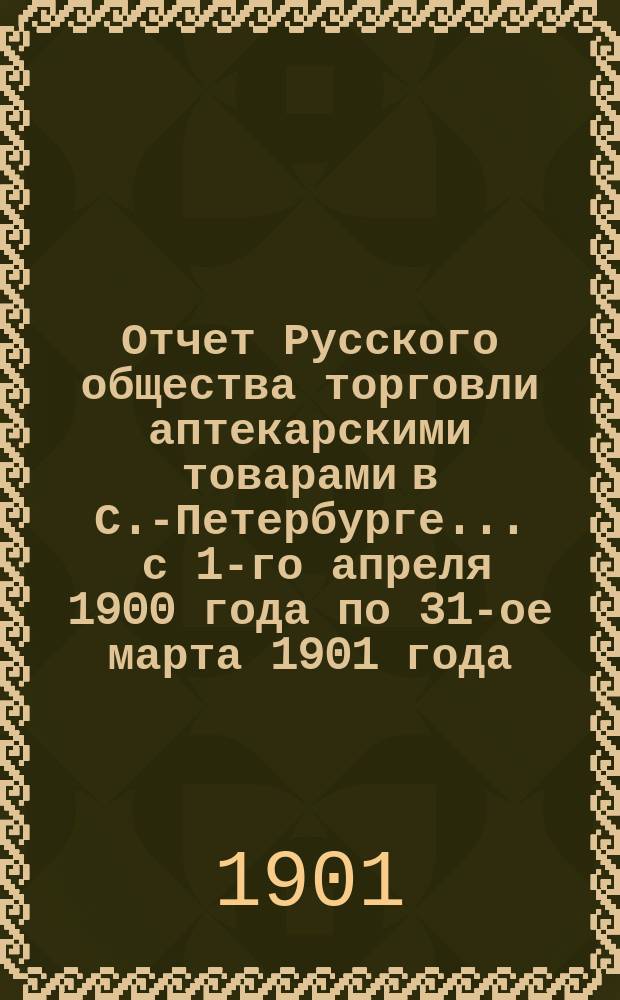 Отчет Русского общества торговли аптекарскими товарами в С.-Петербурге... ... с 1-го апреля 1900 года по 31-ое марта 1901 года