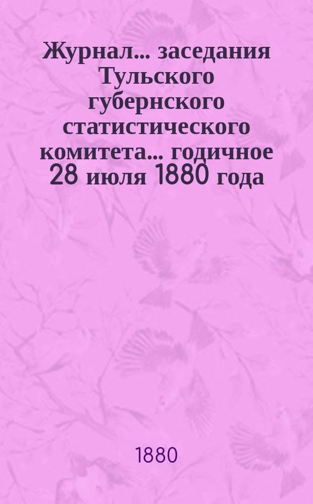 Журнал ... заседания Тульского губернского статистического комитета ... годичное 28 июля 1880 года